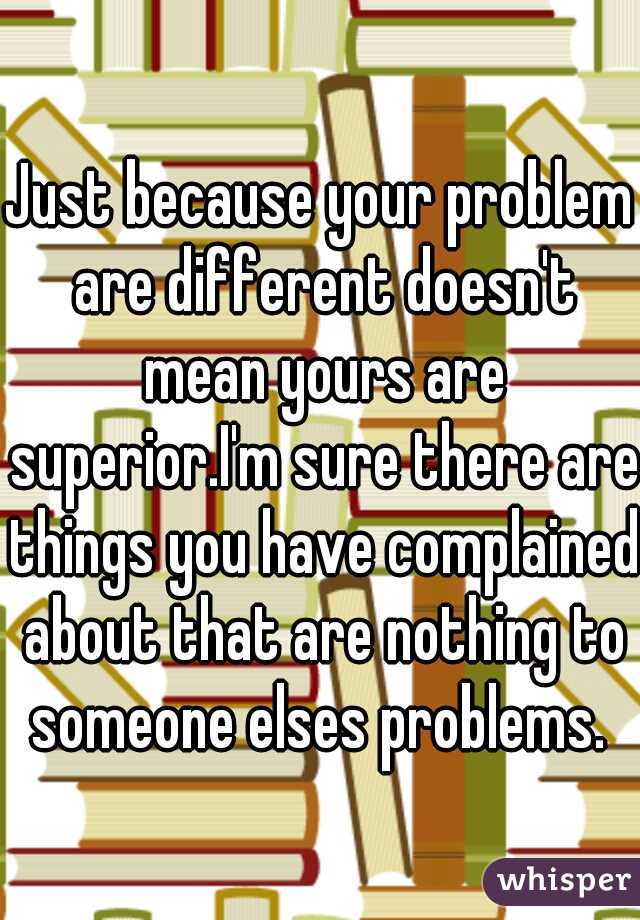 Just because your problem are different doesn't mean yours are superior.I'm sure there are things you have complained about that are nothing to someone elses problems. 