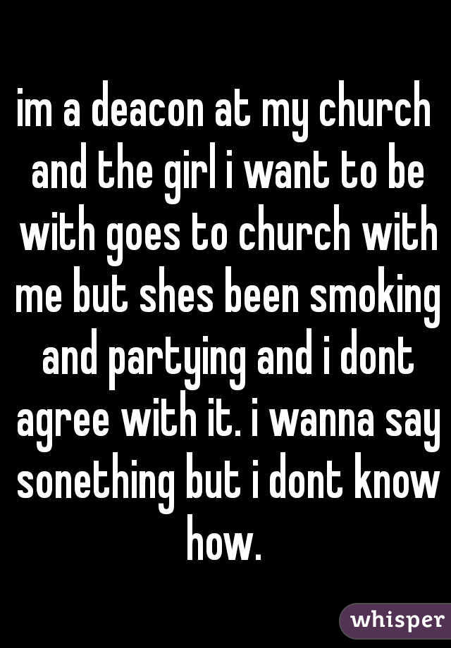 im a deacon at my church and the girl i want to be with goes to church with me but shes been smoking and partying and i dont agree with it. i wanna say sonething but i dont know how. 