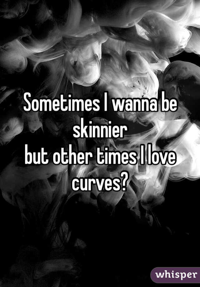 Sometimes I wanna be skinnier 
but other times I love curves?
