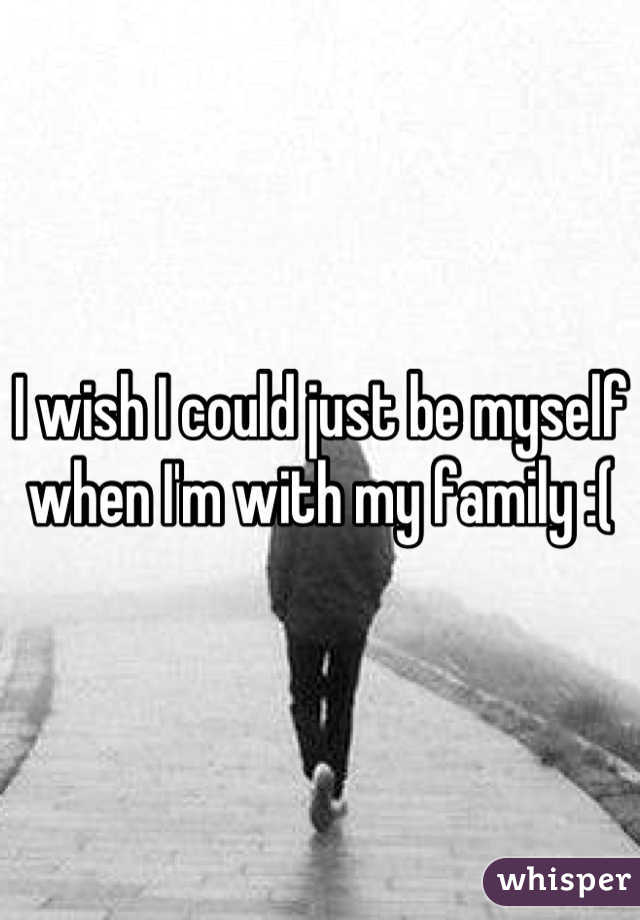 I wish I could just be myself when I'm with my family :(