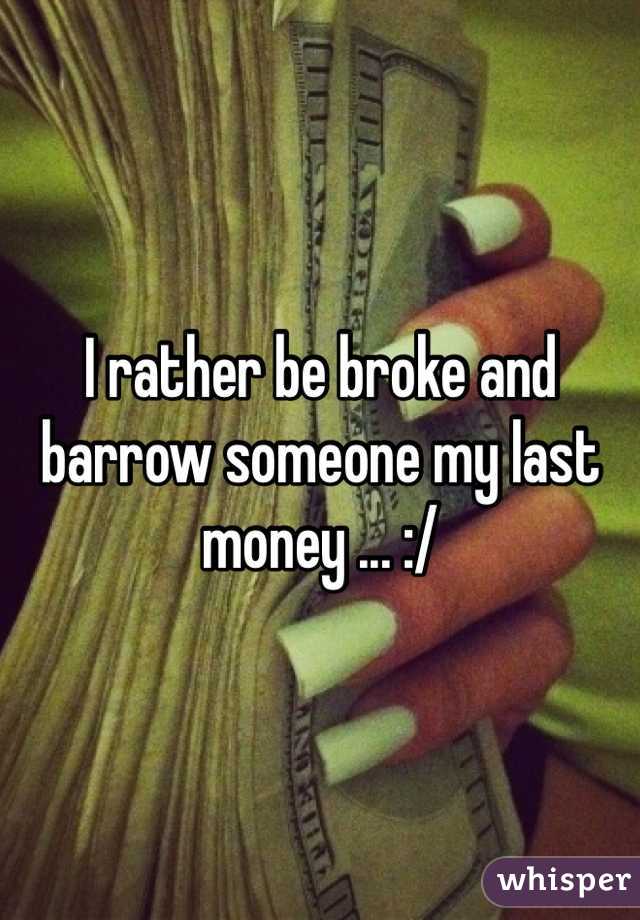I rather be broke and barrow someone my last money ... :/