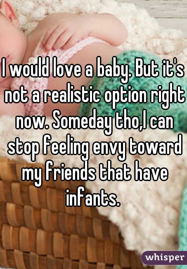 I would love a baby. But it's not a realistic option right now. Someday tho,I can stop feeling envy toward my friends that have infants. 