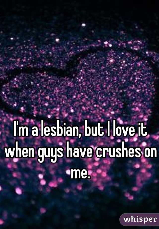 I'm a lesbian, but I love it when guys have crushes on me.