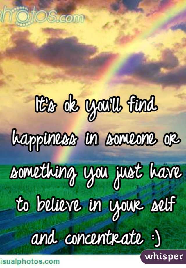 It's ok you'll find happiness in someone or something you just have to believe in your self and concentrate :)