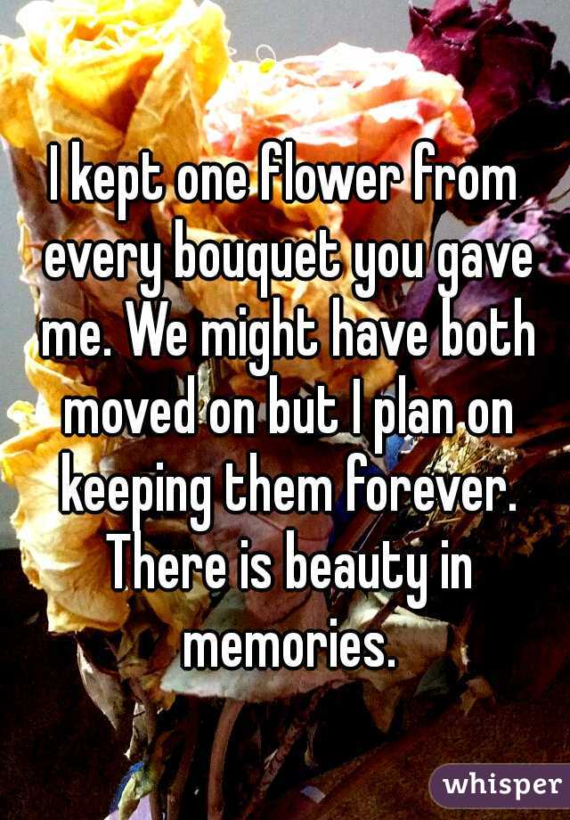I kept one flower from every bouquet you gave me. We might have both moved on but I plan on keeping them forever. There is beauty in memories.
