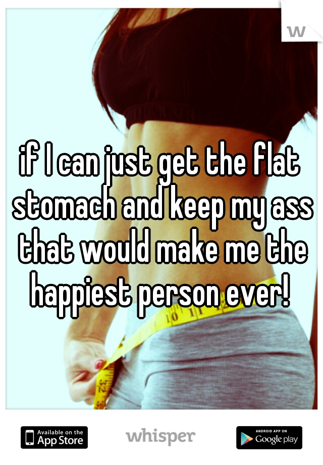 if I can just get the flat stomach and keep my ass that would make me the happiest person ever! 