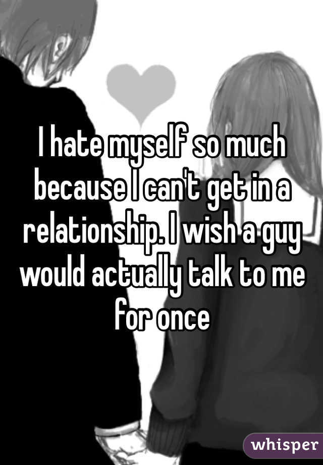 I hate myself so much because I can't get in a relationship. I wish a guy would actually talk to me for once 