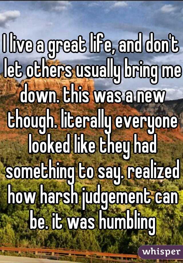 I live a great life, and don't let others usually bring me down. this was a new though. literally everyone looked like they had something to say. realized how harsh judgement can be. it was humbling