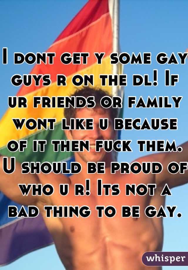 I dont get y some gay guys r on the dl! If ur friends or family wont like u because of it then fuck them. U should be proud of who u r! Its not a bad thing to be gay.