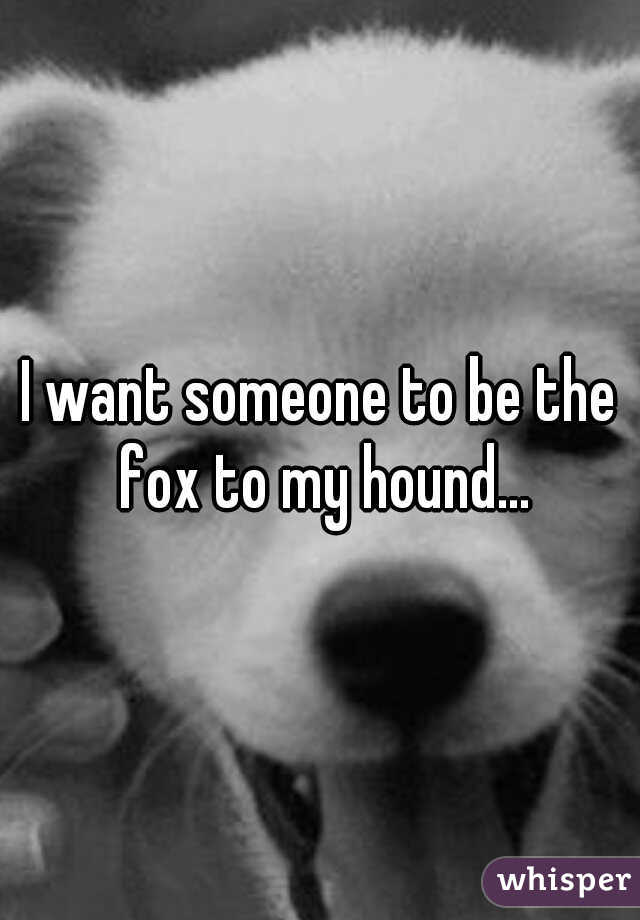 I want someone to be the fox to my hound...