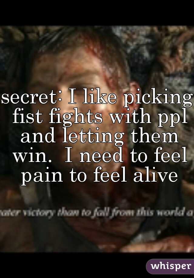 secret: I like picking fist fights with ppl and letting them win.  I need to feel pain to feel alive