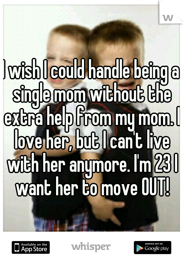 I wish I could handle being a single mom without the extra help from my mom. I love her, but I can't live with her anymore. I'm 23 I want her to move OUT!