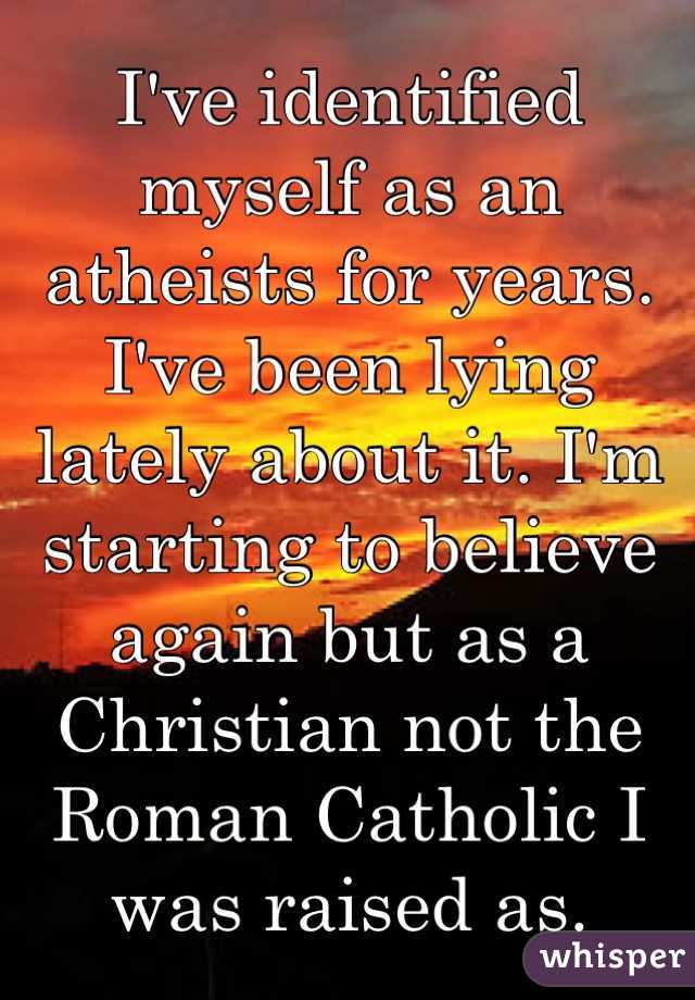 I've identified myself as an atheists for years. I've been lying lately about it. I'm starting to believe again but as a Christian not the Roman Catholic I was raised as. 