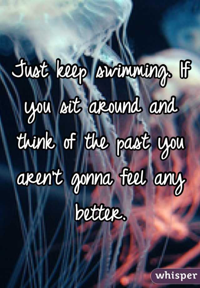 Just keep swimming. If you sit around and think of the past you aren't gonna feel any better.
