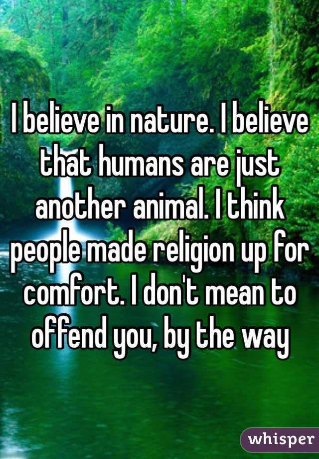 I believe in nature. I believe that humans are just another animal. I think people made religion up for comfort. I don't mean to offend you, by the way