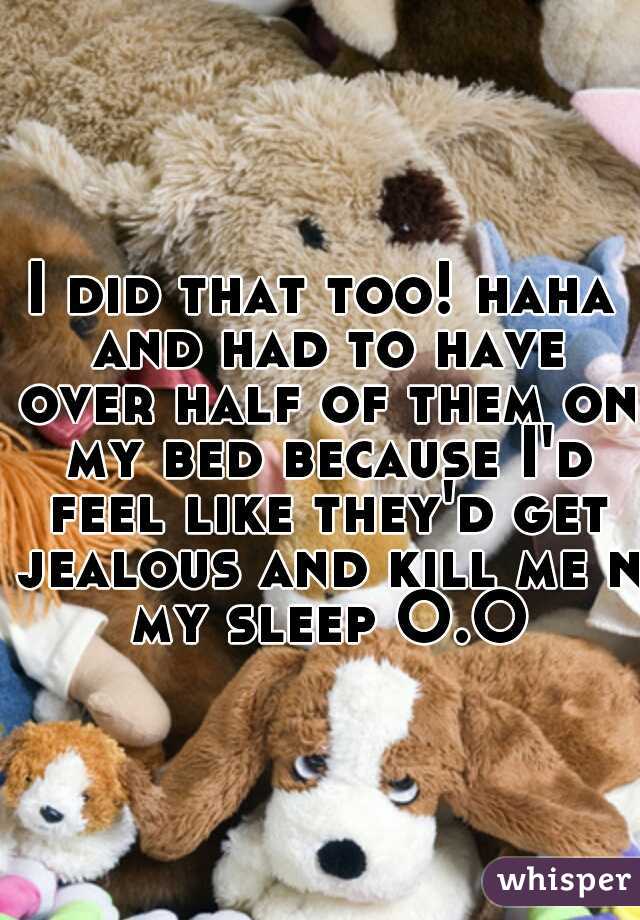 I did that too! haha and had to have over half of them on my bed because I'd feel like they'd get jealous and kill me n my sleep O.O