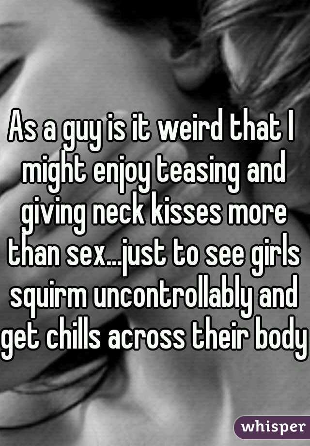 As a guy is it weird that I might enjoy teasing and giving neck kisses more than sex...just to see girls squirm uncontrollably and get chills across their body.