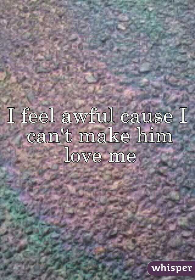 I feel awful cause I can't make him love me