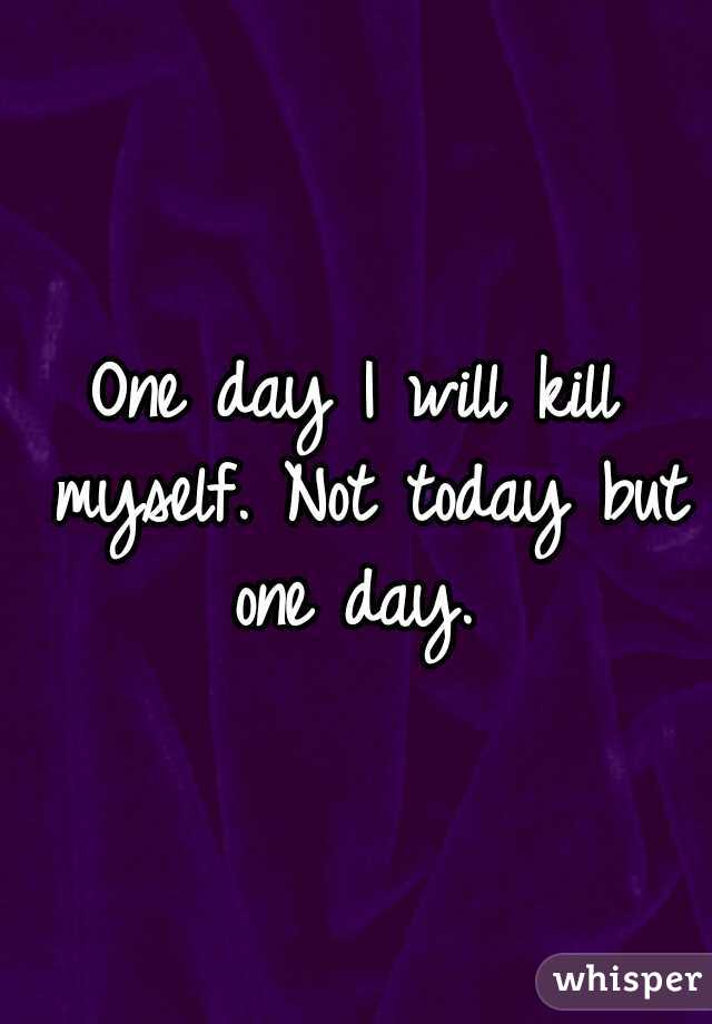One day I will kill myself. Not today but one day. 