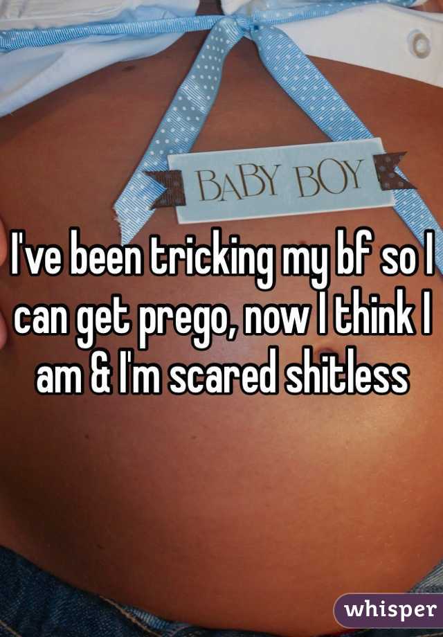 I've been tricking my bf so I can get prego, now I think I am & I'm scared shitless