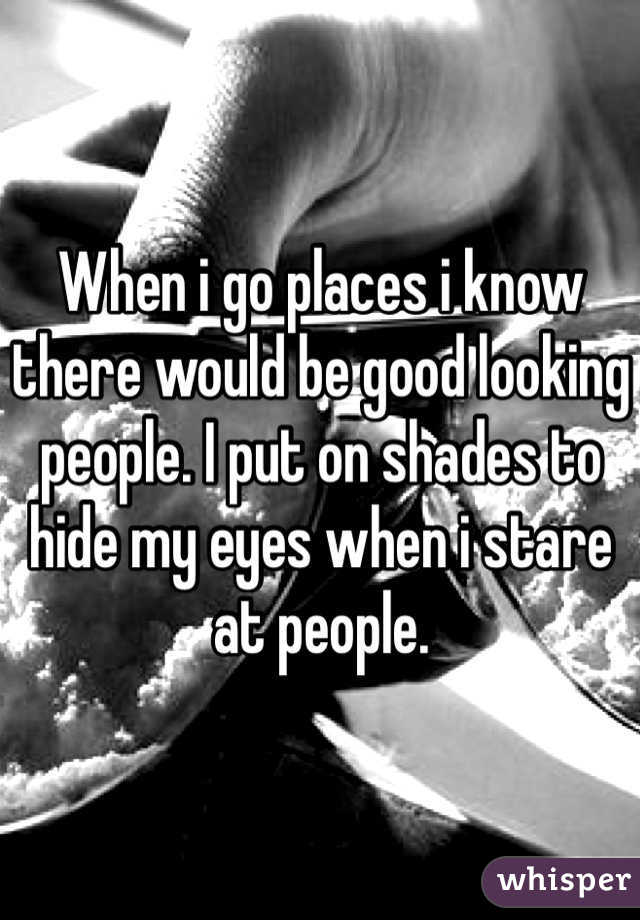 When i go places i know there would be good looking people. I put on shades to hide my eyes when i stare at people. 