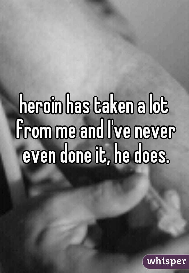 heroin has taken a lot from me and I've never even done it, he does.