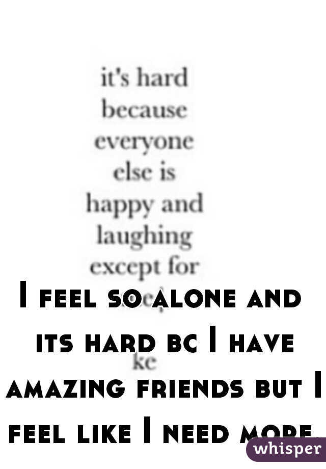 I feel so alone and its hard bc I have amazing friends but I feel like I need more..