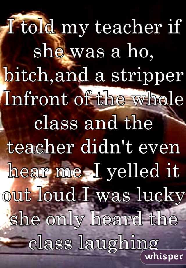 I told my teacher if she was a ho, bitch,and a stripper Infront of the whole class and the teacher didn't even hear me  I yelled it out loud I was lucky she only heard the class laughing