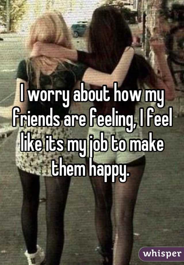 I worry about how my friends are feeling, I feel like its my job to make them happy. 