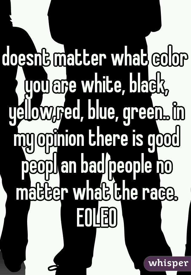 doesnt matter what color you are white, black, yellow,red, blue, green.. in my opinion there is good peopl an bad people no matter what the race. EOLEO