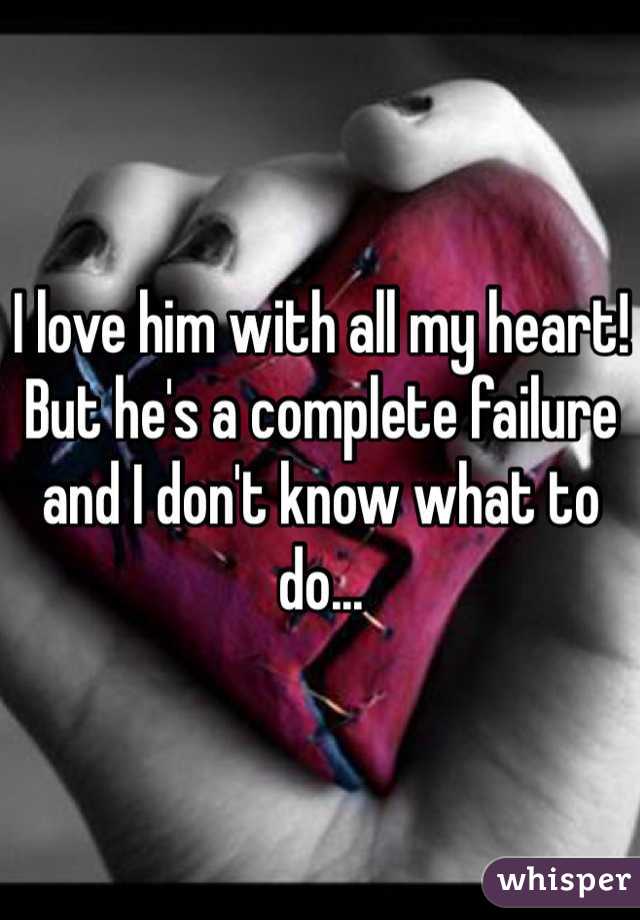 I love him with all my heart! But he's a complete failure and I don't know what to do...