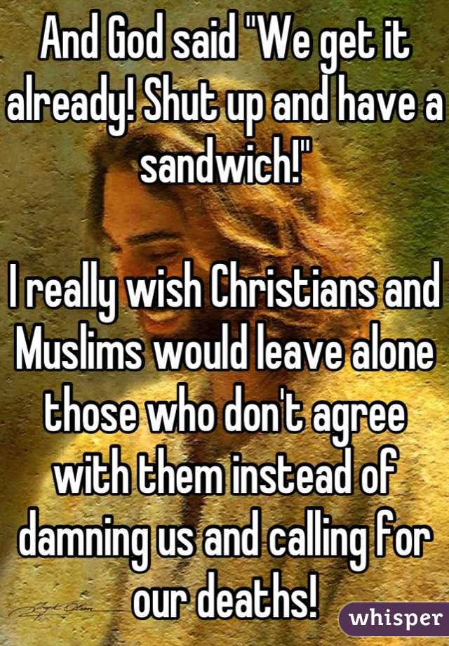 And God said "We get it already! Shut up and have a sandwich!"

I really wish Christians and Muslims would leave alone those who don't agree with them instead of damning us and calling for our deaths!
