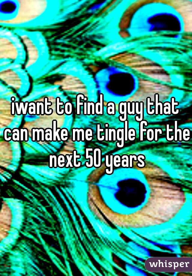 iwant to find a guy that can make me tingle for the next 50 years