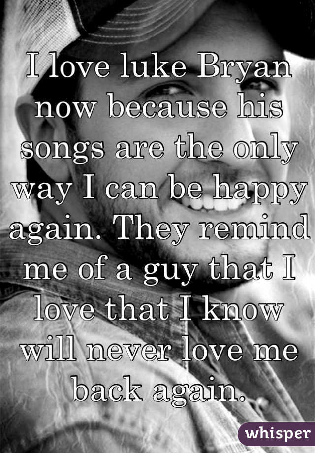 I love luke Bryan now because his songs are the only way I can be happy again. They remind me of a guy that I love that I know will never love me back again. 