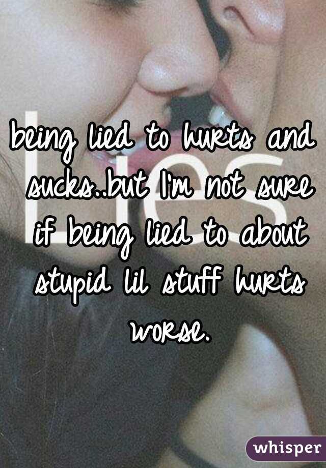being lied to hurts and sucks..but I'm not sure if being lied to about stupid lil stuff hurts worse.