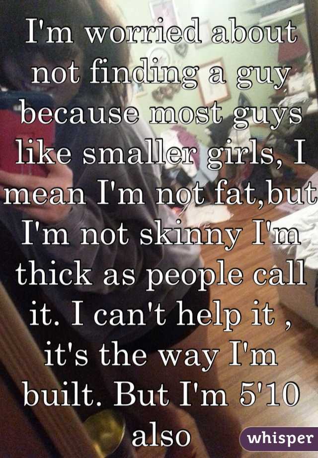 I'm worried about not finding a guy because most guys like smaller girls, I mean I'm not fat,but I'm not skinny I'm thick as people call it. I can't help it , it's the way I'm built. But I'm 5'10 also