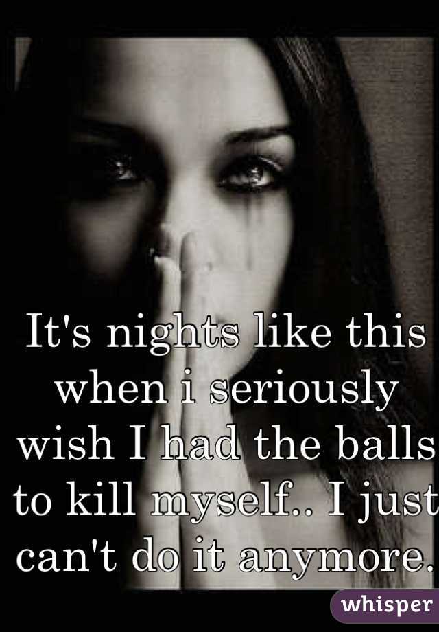 It's nights like this when i seriously wish I had the balls to kill myself.. I just can't do it anymore. 