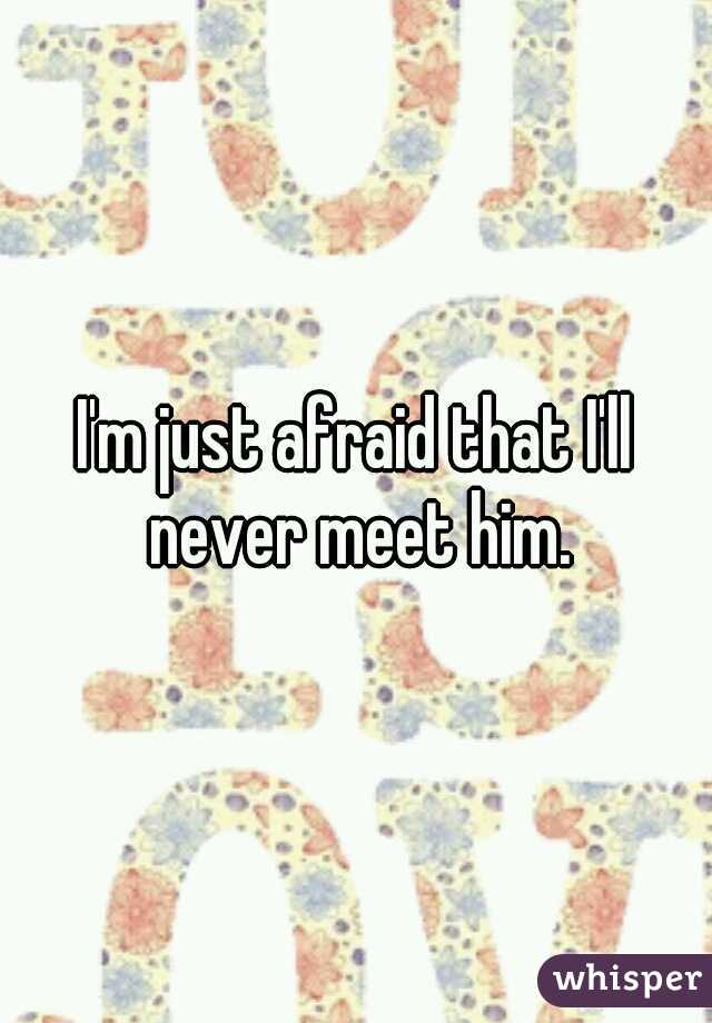 I'm just afraid that I'll never meet him.