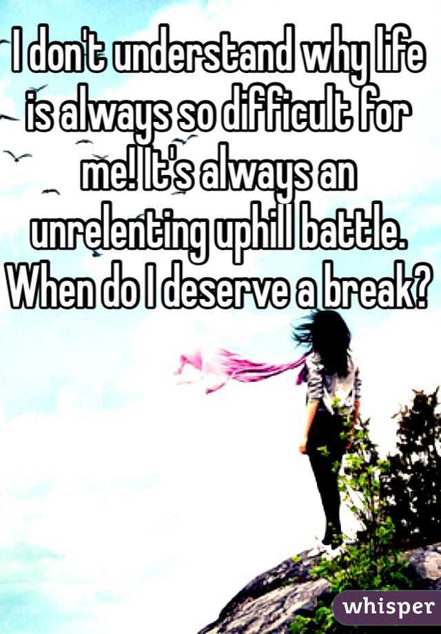 I don't understand why life is always so difficult for me! It's always an unrelenting uphill battle. When do I deserve a break?