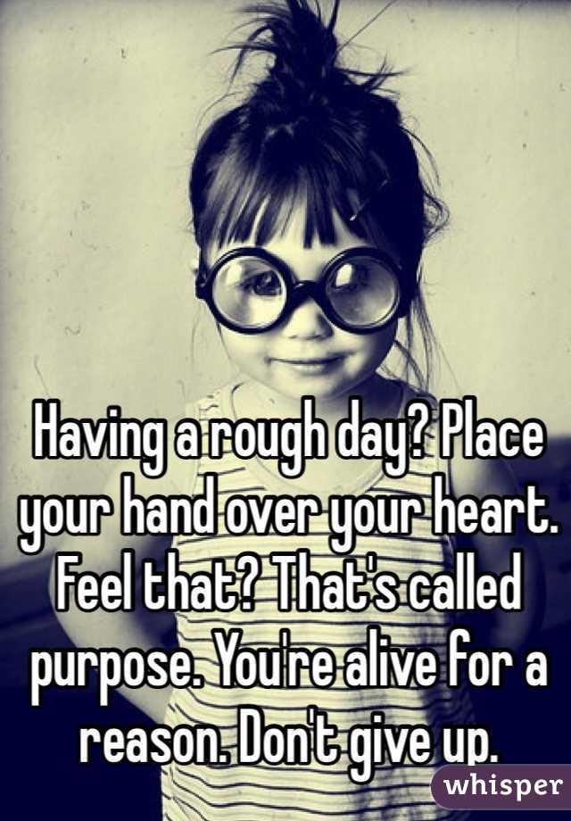 Having a rough day? Place your hand over your heart. Feel that? That's called purpose. You're alive for a reason. Don't give up.