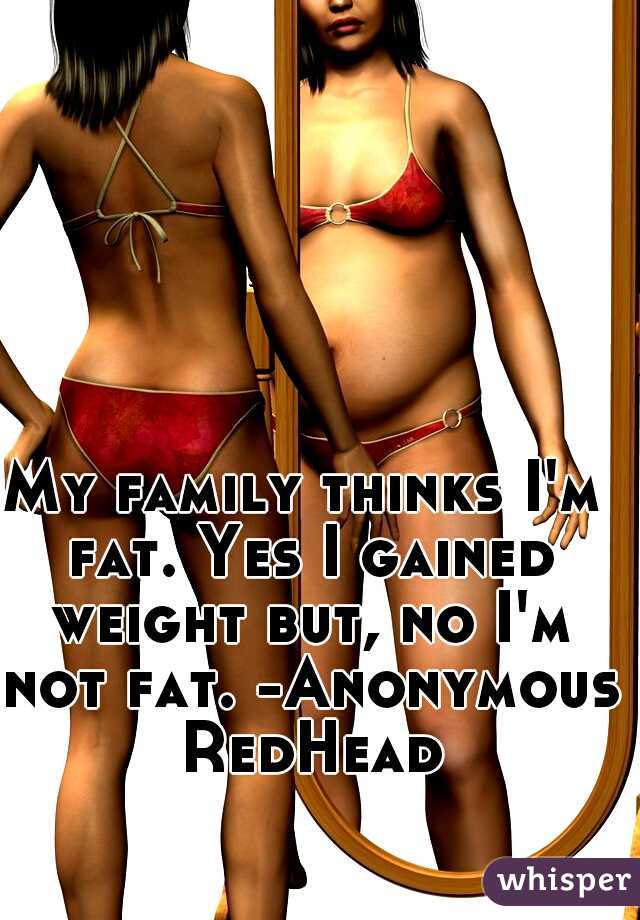 My family thinks I'm fat. Yes I gained weight but, no I'm not fat. -Anonymous RedHead
