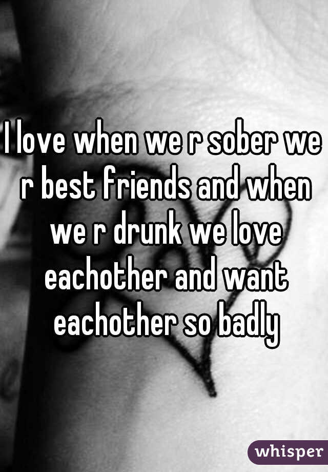 I love when we r sober we r best friends and when we r drunk we love eachother and want eachother so badly