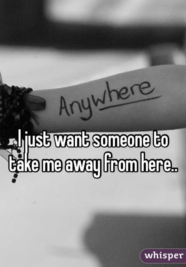 I just want someone to take me away from here.. 