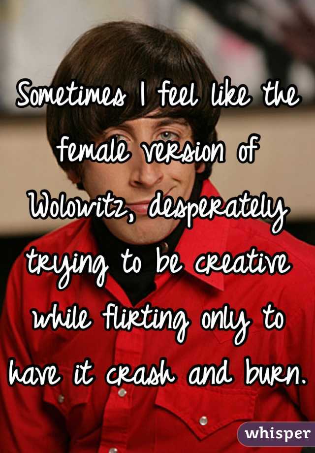 Sometimes I feel like the female version of Wolowitz, desperately trying to be creative while flirting only to have it crash and burn. 