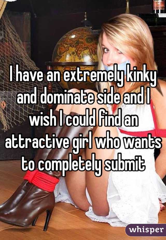 I have an extremely kinky and dominate side and I wish I could find an attractive girl who wants to completely submit 
