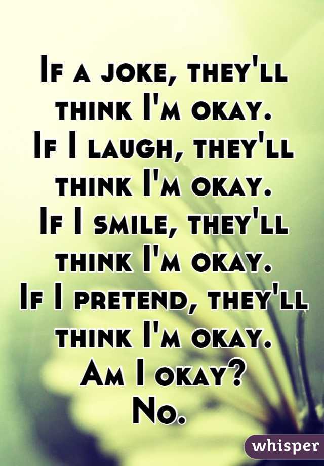If a joke, they'll think I'm okay.
If I laugh, they'll think I'm okay. 
If I smile, they'll think I'm okay.
If I pretend, they'll think I'm okay. 
Am I okay?
No. 