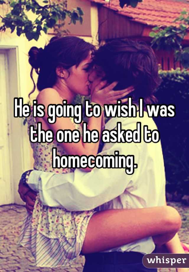 He is going to wish I was the one he asked to homecoming.