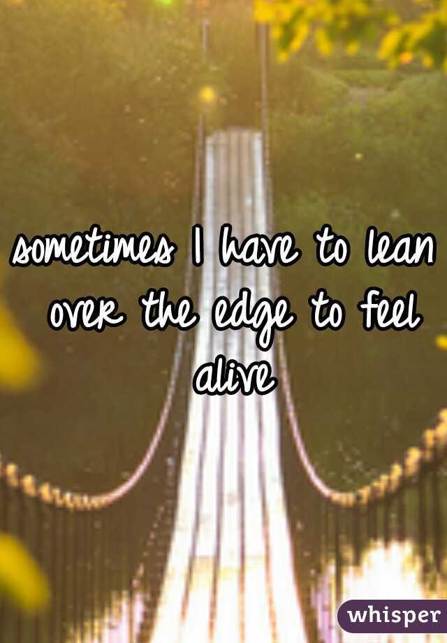 sometimes I have to lean over the edge to feel alive