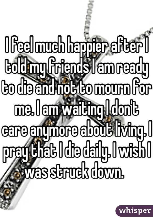I feel much happier after I told my friends I am ready to die and not to mourn for me. I am waiting I don't care anymore about living. I pray that I die daily. I wish I was struck down.  