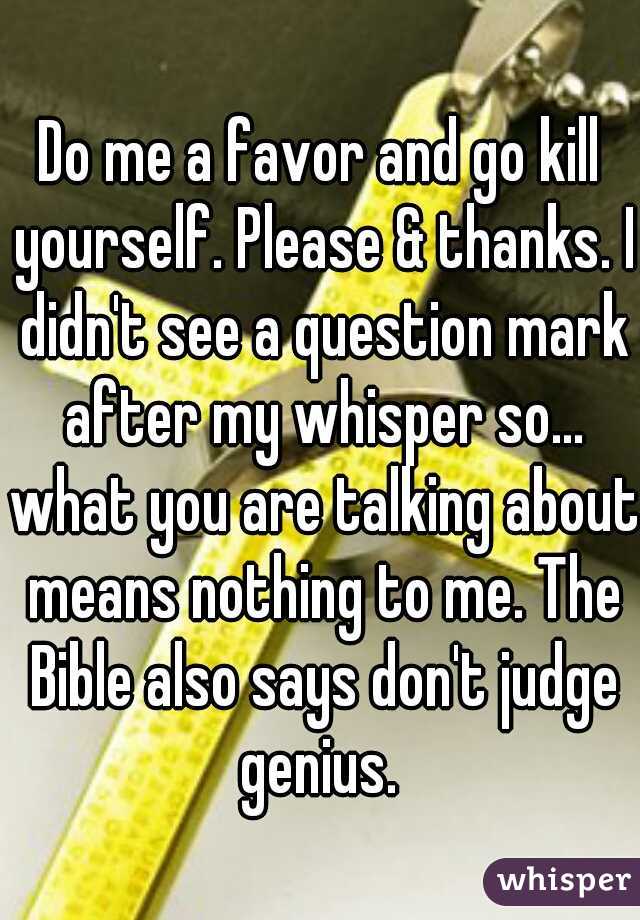 Do me a favor and go kill yourself. Please & thanks. I didn't see a question mark after my whisper so... what you are talking about means nothing to me. The Bible also says don't judge genius. 